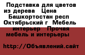 Подставка для цветов из дерева › Цена ­ 2 500 - Башкортостан респ., Октябрьский г. Мебель, интерьер » Прочая мебель и интерьеры   